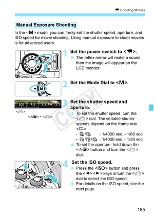 Page 185185
k Shooting Movies
In the  mode, you can freely set the shutter speed, aperture, and 
ISO speed for movie shooting. Using  manual exposure to shoot movies 
is for advanced users.
1Set the power switch to < k>.
XThe reflex mirror will make a sound, 
then the image will appear on the 
LCD monitor.
2Set the Mode Dial to < a>.
3Set the shutter speed and 
aperture.
  To set the shutter speed, turn the 
 dial. The settable shutter 
speeds depend on the frame rate 
< 9 >.
• 8 /7 : 1/4000 sec. - 1/60 sec.•...