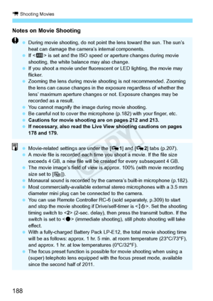 Page 188k Shooting Movies
188
Notes on Movie Shooting
 During movie shooting, do not point  the lens toward the sun. The sun’s 
heat can damage the camera ’s internal components.
  If  is set and the ISO speed or  aperture changes during movie 
shooting, the white bala nce may also change.
  If you shoot a movie under fluoresc ent or LED lighting, the movie may 
flicker.
  Zooming the lens during movie shoot ing is not recommended. Zooming 
the lens can cause  changes in the exposure re gardless of whether the...