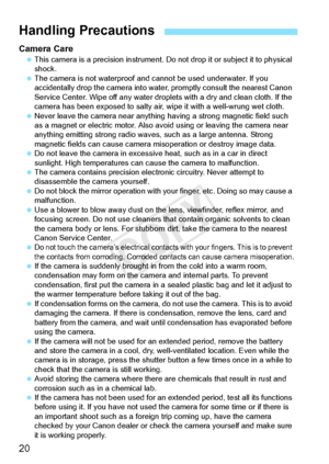 Page 2020
Camera Care This camera is a precision  instrument. Do not drop it or subject it to physical 
shock.
  The camera is not waterproof and ca nnot be used underwater. If you 
accidentally drop the cam era into water, promptly consult the nearest Canon 
Service Center. Wipe off an y water droplets with a dry and clean cloth. If the 
camera has been exposed to  salty air, wipe it with a well-wrung wet cloth.
  Never leave the camera near anything  having a strong magnetic field such 
as a magnet or...