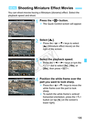 Page 195195
You can shoot movies having a Miniature (diorama) effect. Select the 
playback speed and shoot.
1Press the  button.
XThe Quick Control screen will appear.
2Select [ ].
  Press the < W> < X> keys to select 
[ ] (Miniature effect movie) on the 
right of the screen.
3Select the playback speed.
  Press the < Y> < Z> keys or turn the 
< 6 > dial to select [ 5x], [10x], or 
[20x ], then press < 0>.
4Position the white frame over the 
part you want to look sharp.
 Press the < W> < X> keys to move the 
white...