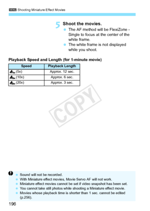 Page 1963 Shooting  Miniature Effect Movies
196
5Shoot the movies.
 The AF method will be FlexiZone - 
Single to focus at the center of the 
white frame.
  The white frame is not displayed 
while you shoot.
Playback Speed and Length (for 1-minute movie)
SpeedPlayback Length
(5x) Approx. 12 sec.
(10x) Approx. 6 sec.
(20x) Approx. 3 sec.
  Sound will not be recorded.
  With Miniature effect movies,  Movie Servo AF will not work.
  Miniature effect movies cannot be  set if video snapshot has been set.
  You cannot...