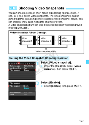 Page 197197
You can shoot a series of short movie clips lasting approx. 2 sec., 4 
sec., or 8 sec. called video snap shots. The video snapshots can be 
joined together into a single movie called a video snapshot album. You 
can thereby show quick highlights of a trip or event.
A video snapshot album can also  be played together with background 
music (p.204, 255).
1Select [Video snapshot].
  Under the [ Z2] tab, select [Video 
snapshot ], then press < 0>.
2Select [Enable].
 Select [Enable ], then press .
3...