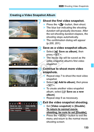 Page 199199
3 Shooting Video Snapshots
7Shoot the first video snapshot.
 Press the < A> button, then shoot.
X The blue bar indicating the shooting 
duration will gradually  decrease. After 
the set shooting duration elapses, the 
shooting stops automatically.
X The confirmation dialog will appear 
(p.200, 201).
8Save as a video snapshot album.
  Select [J  Save as album ], then 
press < 0>.
X The movie clip will be saved as the 
video snapshot album’s first video 
snapshot.
9Continue to shoot more video...