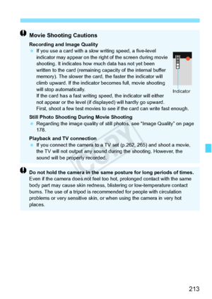 Page 213213
Movie Shooting Cautions
Recording and Image Quality
 If you use a card with a slow  writing speed, a five-level 
indicator may appear on the right of the screen during movie 
shooting. It indicates how  much data has not yet been 
written to the card (remaining ca pacity of the internal buffer 
memory). The slower the card, the faster the indicator will 
climb upward. If the indicator  becomes full, movie shooting 
will stop automatically.
If the card has a fast writing sp eed, the indicator will...