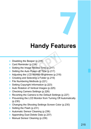 Page 215215
Handy Features
 Disabling the Beeper (p.216)
  Card Reminder (p.216)
  Setting the Image Review Time (p.217)
  Setting the Auto Power-off Time (p.217)
  Adjusting the LCD Monitor Brightness (p.218)
  Creating and Selectin g a Folder (p.219)
  File Numbering Methods (p.221)
  Setting Copyright Information (p.223)
  Auto Rotation of Vertical Images (p.225)
  Checking Camera Settings (p.226)
  Reverting the Camera to the Default Settings (p.227)
  Preventing the LCD Monitor from  Turning Off...