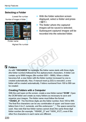 Page 220Handy Features
220
Selecting a Folder
 With the folder selection screen 
displayed, select a folder and press 
.
X The folder where the captured 
images will be saved is selected.
  Subsequent captured images will be 
recorded into the selected folder.
Number of images in folder
Folder name
Lowest file number
Highest file number
FoldersAs with “ 100CANON ” for example, the folder name  starts with three digits 
(the folder number) followed by five  alphanumeric characters. A folder can 
contain up to...