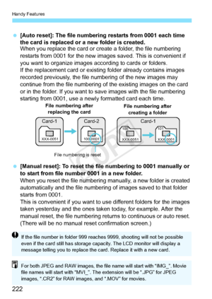 Page 222Handy Features
222
 [Auto reset]: The file numbering restarts from 0001 each time 
the card is replaced or a new folder is created.
When you replace the card or create a folder, the file numbering 
restarts from 0001 for the new images saved. This is convenient if 
you want to organize images according to cards or folders.
If the replacement card or existi ng folder already contains images 
recorded previously, the file numbering of the new images may 
continue from the file numbering of  the existing...