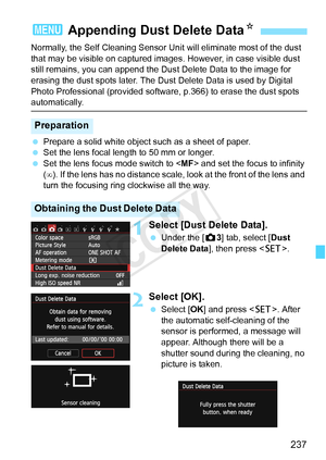 Page 237237
Normally, the Self Cleaning Sensor Unit will eliminate most of the dust 
that may be visible on captured images . However, in case visible dust 
still remains, you can append the Du st Delete Data to the image for 
erasing the dust spots later. The Dust  Delete Data is used by Digital 
Photo Professional (provided softwa re, p.366) to erase the dust spots 
automatically.
 Prepare a solid white object such as a sheet of paper.
  Set the lens focal length to 50 mm or longer.
  Set the lens focus mode...