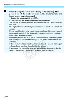 Page 2403 Manual Sensor Cleaning N
240
 While cleaning the sensor, never  do any of the following. If the 
power is cut off, the shutter will  close and the shutter curtains and 
image sensor may get damaged.
• Setting the power switch to < 2>.
• Opening the card slot/b attery compartment cover.
  The surface of the image  sensor is extremely delicate. Clean the sensor 
with care.
  Use a plain blower without any brus h attached. A brush can scratch the 
sensor.
  Do not insert the blower tip inside th e camera...