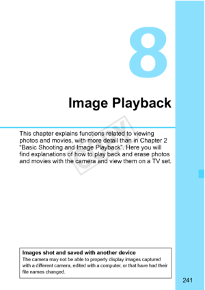 Page 241241
Image Playback
This chapter explains functions related to viewing 
photos and movies, with more detail than in Chapter 2 
“Basic Shooting and Image Playback”. Here you will 
find explanations of how to  play back and erase photos 
and movies with the camera  and view them on a TV set.
Images shot and saved with another deviceThe camera may not be able to properly display images captured 
with a different camera, edited with a computer, or that have had their 
file names changed.
COPY  