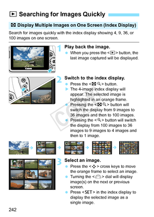 Page 242242
Search for images quickly with the index display showing 4, 9, 36, or 100 images on one screen.
1Play back the image.
 When you press the < x> button, the 
last image captured will be displayed.
2Switch to the index display.
  Press the < Hy> button.
X The 4-image index display will 
appear. The selected image is 
highlighted in an orange frame.
  Pressing the < Hy> button will 
switch the display from 9 images to 
36 images and then to 100 images.
  Pressing the < u> button will switch 
the display...