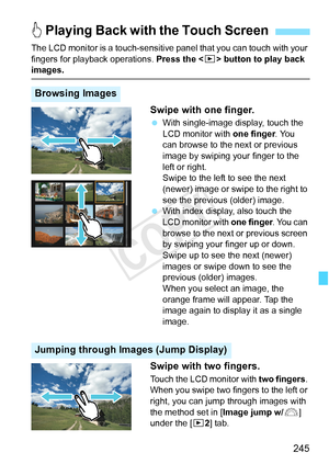 Page 245245
The LCD monitor is a touch-sensitive panel that you can touch with your 
fingers for playback operations.  Press the  button to play back 
images.
Swipe with one finger.
  With single-image display, touch the 
LCD monitor with  one finger. You 
can browse to the next or previous 
image by swiping your finger to the 
left or right.
Swipe to the left to see the next 
(newer) image or swipe to the right to 
see the previous (older) image.
 
With index display, also touch the 
LCD monitor with one...