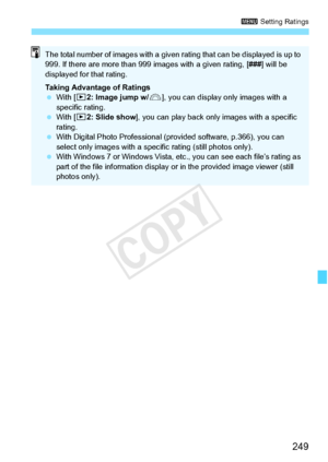 Page 249249
3 Setting Ratings
The total number of images  with a given rating that can be displayed is up to 
999. If there are more  than 999 images with a given rating, [###] will be 
displayed for that rating.
Taking Advantage of Ratings
  With [ x2: Image jump w/ 6], you can display on ly images with a 
specific rating.
  With [ x2: Slide show ], you can play back only  images with a specific 
rating.
  With Digital Photo Professional (p rovided software, p.366), you can 
select only images with a spec ific...