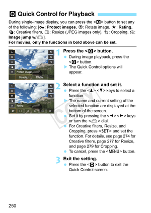 Page 250250
During single-image display, you can press the  button to set any 
of the following: [ :  Protect images, b : Rotate image, 9 : Rating, 
U : Creative filters,  S: Resize (JPEG images only),  N: Cropping,  e: 
Image jump w/ 6].
For movies, only the functions in bold above can be set.
1Press the < Q> button.
 During image playback, press the 
 button.
X The Quick Control options will 
appear.
2Select a function and set it.
  Press the < W> < X> keys to select a 
function.
X The name and current setting...