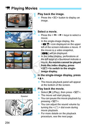 Page 254254
1Play back the image.
 Press the < x> button to display an 
image.
2Select a movie.
  Press the < Y> < Z> keys to select a 
movie.
  In the single-image display, the 
< 1> icon displayed on the upper 
left of the screen indicates a movie. If 
the movie is a video snapshot, 
[ ] will be displayed.
  In the index display, perforations at 
the left edge of a  thumbnail indicate a 
movie.  As movies cannot be played 
from the index display, press 
< 0 > to switch to the single-
image display.
3In the...