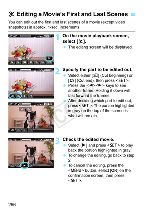 Page 256256
You can edit out the first and last scenes of a movie (except video 
snapshots) in approx. 1-sec. increments.
1On the movie playback screen, 
select [X].
X The editing screen will be displayed.
2Specify the part to be edited out.
  Select either [ U] (Cut beginning) or 
[V ] (Cut end), then press < 0>.
  Press the < Y>< Z> keys to see 
another frame. Holding it down will 
fast forward the frames.
  After deciding which part to edit out, 
press < 0>. The portion highlighted 
in gray on the top of the...