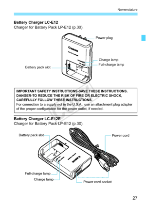 Page 2727
Nomenclature
Battery Charger LC-E12
Charger for Battery Pack LP-E12 (p.30).
Battery Charger LC-E12E
Charger for Battery Pack LP-E12 (p.30).
Battery pack slot
Power plug
Charge lampFull-charge lamp
IMPORTANT SAFETY INSTRUCTIO NS-SAVE THESE INSTRUCTIONS.
DANGER-TO REDUCE THE RISK OF FIRE OR ELECTRIC SHOCK, 
CAREFULLY FOLLOW  THESE INSTRUCTIONS.
For connection to a supply  not in the U.S.A., use an attachment plug adapter 
of the proper configuration fo r the power outlet, if needed.
Power cord 
Power...