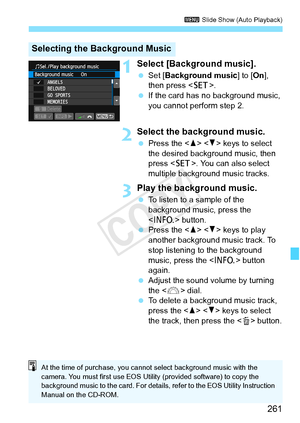 Page 261261
3 Slide Show (Auto Playback)
1Select [Background music].
 Set [ Background music ] to [On], 
then press < 0>.
  If the card has  no background music, 
you cannot perform step 2.
2Select the background music.
  Press the < W> < X> keys to select 
the desired background music, then 
press < 0>. You can also select 
multiple background music tracks.
3Play the background music.
  To listen to a sample of the 
background music, press the 
 button.
  Press the < W> < X> keys to play 
another background...