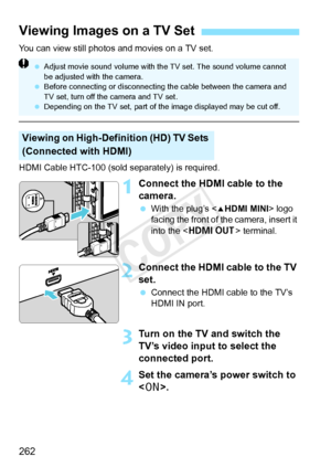 Page 262262
You can view still photos and movies on a TV set.
HDMI Cable HTC-100 (sold separately) is required.
1Connect the HDMI cable to the 
camera.
 With the plug’s < dHDMI MINI > logo 
facing the front of the camera, insert it 
into the < D > terminal.
2Connect the HDMI cable to the TV 
set.
 Connect the HDMI cable to the TV’s 
HDMI IN port.
3Turn on the TV and switch the 
TV’s video input to select the 
connected port.
4Set the camera’s power switch to 
.
Viewing Images on a TV Set
Viewing on...