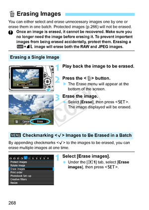 Page 268268
You can either select and erase unnecessary images one by one or 
erase them in one batch. Protected  images (p.266) will not be erased.
Once an image is erased, it cannot be recovered. Make sure you 
no longer need the im age before erasing it. To prevent important 
images from being erased ac cidentally, protect them.
 Erasing a 1+73 image will erase both the RAW and JPEG images.
1Play back the image to be erased.
2Press the < L> button.
XThe Erase menu will appear at the 
bottom of the screen....