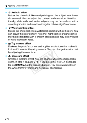 Page 276U Applying Creative Filters
276
  Art bold effect
Makes the photo look like an oil pa inting and the subject look three-
dimensional. You can adjust the cont rast and saturation. Note that 
the sky, white walls, and similar subjects may not be rendered with a 
smooth gradation and may look irr egular or have significant noise.
  Water painting effect
Makes the photo look like a watercolor  painting with soft colors. You 
can adjust the color density. Note  that night scenes or dark scenes 
may not be...