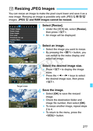 Page 277277
You can resize an image to make the pixel count lower and save it as a 
new image. Resizing an image is  possible only with JPEG 3/4 /a /b  
images. JPEG  c and RAW images cannot be resized.
1Select [Resize].
  Under the [ x1] tab, select [ Resize], 
then press < 0>.
X An image will be displayed.
2Select an image.
  Select the image you want to resize.
  By pressing the < Hy> button, you 
can switch to the index display and 
select an image.
3Select the desired image size.
  Press < 0> to display the...