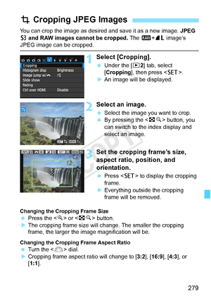Page 279279
You can crop the image as desired and save it as a new image. JPEG 
c  and  RAW images cannot be cropped.  The 1+73  image’s 
JPEG image can be cropped.
1Select [Cropping].
 Under the [ x2] tab, select 
[Cropping], then press < 0>.
X An image will be displayed.
2Select an image.
  Select the image you want to crop.
  By pressing the < Hy> button, you 
can switch to the index display and 
select an image.
3Set the cropping frame’s size, 
aspect ratio, position, and 
orientation.
  Press < 0> to...