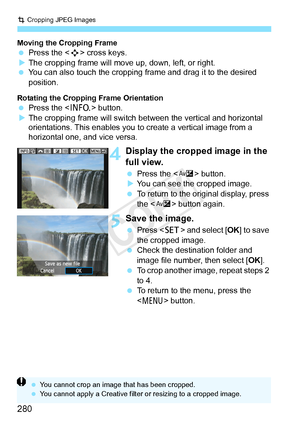 Page 280N Cropping JPEG Images
280
Moving the Cropping Frame  Press the < S> cross keys.
X The cropping frame will move  up, down, left, or right.
  You can also touch the cropping frame and drag it to the desired 
position.
Rotating the Cropping Frame Orientation Press the < B> button.
X The cropping frame will switch betw een the vertical and horizontal 
orientations. This enables you to create a vertical image from a 
horizontal one, and vice versa.
4Display the cropped image in the 
full view.
  Press the <...