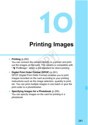 Page 281281
Printing Images
 Printing  (p.282)
You can connect the camera directly to a printer and print 
out the images on the card. The  camera is compatible with 
“ w PictBridge”, which is the standard for direct printing.
  Digital Print Order Format (DPOF)  (p.291)
DPOF (Digital Print Order Fo rmat) enables you to print 
images recorded on the card according to your printing 
instructions such as the image  selection, quantity to print, 
etc. You can print multiple images in one batch or give the 
print...