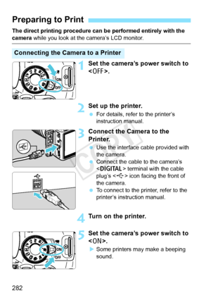 Page 282282
The direct printing procedure can be performed entirely with the 
camera while you look at t he camera’s LCD monitor.
1Set the camera’s power switch to 
.
2Set up the printer.
 For details, refer to the printer’s 
instruction manual.
3Connect the Camera to the 
Printer.
 Use the interface cable provided with 
the camera.
  Connect the cable to the camera’s 
 terminal with the cable 
plug’s < D> icon facing the front of 
the camera.
  To connect to the printer, refer to the 
printer’s instruction...