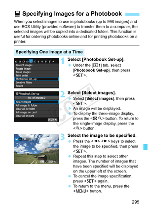Page 295295
When you select images to use in photobooks (up to 998 images) and 
use EOS Utility (provided software) to transfer them to a computer, the 
selected images will be copied into a  dedicated folder. This function is 
useful for ordering photobooks online and for printing photobooks on a 
printer.
1Select [Photobook Set-up].
  Under the [ x1] tab, select 
[Photobook Set-up ], then press 
< 0 >.
2Select [Select images].
 Select [Select images ], then press 
< 0 >.
X An image will be displayed.
  To...