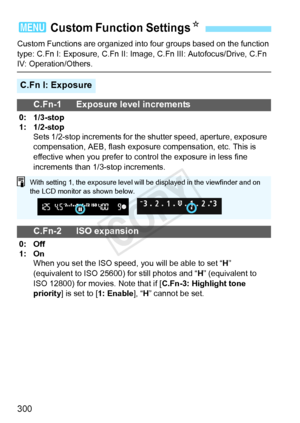 Page 300300
Custom Functions are organized into four groups based on the function 
type: C.Fn I: Exposure, C.Fn II: Image,  C.Fn III: Autofocus/Drive, C.Fn 
IV: Operation/Others.
3 Custom Function SettingsN
C.Fn I: Exposure
C.Fn-1 Exposure level increments
0: 1/3-stop
1: 1/2-stop
Sets 1/2-stop increments for the  shutter speed, aperture, exposure 
compensation, AEB, flash exposure compensation, etc. This is 
effective when you prefer to co ntrol the exposure in less fine 
increments than 1/3-stop increments....