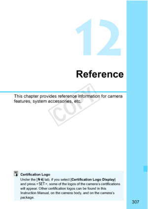 Page 307307
Reference
This chapter provides reference information for camera 
features, system accessories, etc.
Certification Logo
Under the [ 54] tab, if you select [ Certification Logo Display ] 
and press < 0>, some of the logos of th e camera’s certifications 
will appear. Other certificatio n logos can be found in this 
Instruction Manual, on the came ra body, and on the camera’s 
package.
COPY  