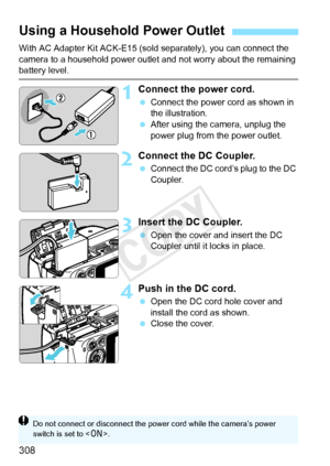 Page 308308
With AC Adapter Kit ACK-E15 (sold separately), you can connect the 
camera to a household power outlet and not worry about the remaining 
battery level.
1Connect the power cord.
 Connect the power cord as shown in 
the illustration.
  After using the camera, unplug the 
power plug from the power outlet.
2Connect the DC Coupler.
 Connect the DC cord’s plug to the DC 
Coupler.
3Insert the DC Coupler.
 Open the cover and insert the DC 
Coupler until it locks in place.
4Push in the DC cord.
 Open the DC...