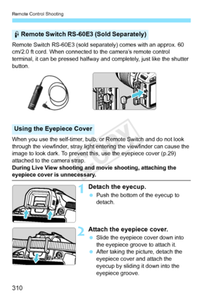 Page 310Remote Control Shooting
310
Remote Switch RS-60E3 (sold separately) comes with an approx. 60 
cm/2.0 ft cord. When connected to the camera’s remote control 
terminal, it can be pressed halfway and completely, just like the shutter 
button.
When you use the self-timer, bulb, or Remote Switch and do not look 
through the viewfinder, stray light entering the viewfinder can cause the 
image to look dark. To prevent th is, use the eyepiece cover (p.29) 
attached to the camera strap.
During Live View shooting...
