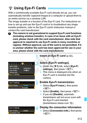 Page 313313
With a commercially-available Eye-Fi card already set up, you can 
automatically transfer captured images to a computer or upload them to 
an online service via a wireless LAN.
The image transfer is a function of the Eye-Fi card. For instructions on\
 
how to set up and use the Eye-Fi  card or to troubleshoot any image 
transfer problems, refer to the Eye-Fi card’s instruction manual or 
contact the card manufacturer.
The camera is not guaranteed to  support Eye-Fi card functions 
(including wireless...