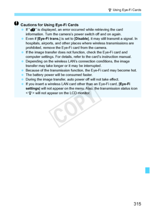 Page 315315
H Using Eye-Fi Cards
Cautions for Using Eye-Fi Cards If “J ” is displayed, an error occu rred while retrieving the card 
information. Turn the camera’s  power switch off and on again.
  Even if [Eye-Fi trans. ] is set to [Disable], it may still transmit a signal. In 
hospitals, airports, and other places  where wireless transmissions are 
prohibited, remove the Eye-Fi card from the camera.
  If the image transfer  does not function, chec k the Eye-Fi card and 
computer settings. For details, refer...