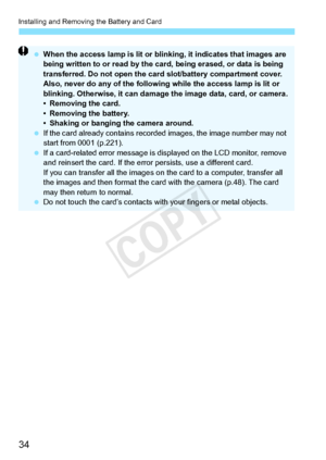 Page 34Installing and Removing the Battery and Card
34
 When the access lamp is lit or blin king, it indicates that images are 
being written to or read by the ca rd, being erased, or data is being 
transferred. Do not open the card slot/battery compartment cover. 
Also, never do any of the following  while the access lamp is lit or 
blinking. Otherwise, it  can damage the image  data, card, or camera.
• Removing the card.
• Removing the battery.
• Shaking or banging the camera around.
  If the card already...