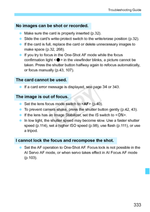 Page 333333
Troubleshooting Guide
 Make sure the card is  properly inserted (p.32).
  Slide the card’s write-protect switch  to the write/erase position (p.32).
  If the card is full, replace the  card or delete unnecessary images to 
make space (p.32, 268).
  If you try to focus in the One- Shot AF mode while the focus 
confirmation light < o> in the viewfinder blin ks, a picture cannot be 
taken. Press the shutter button halfw ay again to refocus automatically, 
or focus manually (p.43, 107).
  If a card error...