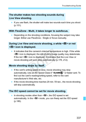 Page 337337
Troubleshooting Guide
 If you use flash, the shutter will  make two sounds each time you shoot 
(p.151).
  Depending on the shooting conditions,  focusing the subject may take 
longer. Either use FlexiZone  - Single or focus manually.
  It indicates that the camera’s intern al temperature is high. If the white 
 icon is displayed, the still phot o’s image quality may deteriorate. 
If the red < E> icon is displayed, it indica tes that the Live View or 
movie shooting will soon stop  automatically...