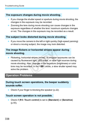 Page 338Troubleshooting Guide
338
 If you change the shutter speed or  aperture during movie shooting, the 
changes in the exposu re may be recorded.
  Zooming the lens during movie s hooting can cause changes in the 
exposure regardless of whether the  lens’ maximum aperture changes 
or not. The changes in the expos ure may be recorded as a result.
  If you move the camera to the left  or right quickly (high-speed panning) 
or shoot a moving subject, t he image may look distorted.
  Flickering, horizontal...