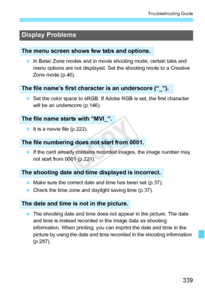 Page 339339
Troubleshooting Guide
 In Basic Zone modes and in movie  shooting mode, certain tabs and 
menu options are not displayed. Se t the shooting mode to a Creative 
Zone mode (p.46).
  Set the color space to sRGB. If Adobe  RGB is set, the first character 
will be an underscore (p.146).
  It is a movie file (p.222).
  If the card already contains re corded images, the image number may 
not start from 0001 (p.221).
  Make sure the correct date and time has been set (p.37).
  Check the time zone and...