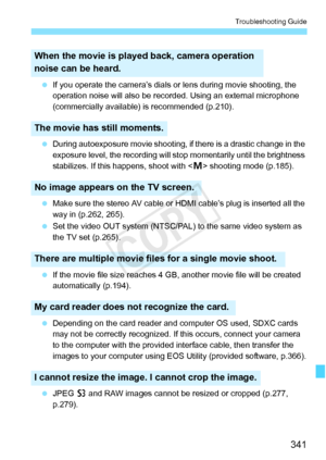 Page 341341
Troubleshooting Guide
 If you operate the camera’s dials or  lens during movie shooting, the 
operation noise will also be reco rded. Using an external microphone 
(commercially available) is recommended (p.210).
  During autoexposure movie shooting, if  there is a drastic change in the 
exposure level, the reco rding will stop momentar ily until the brightness 
stabilizes. If this happens, shoot with < a> shooting mode (p.185).
  Make sure the stereo AV cable or  HDMI cable’s plug is inserted all...