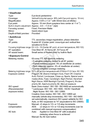 Page 345345
Specifications
• ViewfinderType:Eye-level pentamirror
Coverage:Vertical/Horizontal approx. 95%  (with Eye point approx. 19 mm)Magnification: Approx. 0.87x (-1 m-1 with 50mm lens at infinity)
Eye point: Approx. 19 mm (from eyepiece lens center at -1 m-1)Built-in dioptric adjustment:Approx. -3.0 - +1.0 m-1 (dpt)
Focusing screen: Fix ed, Precision Matte
Mirror: Quick-return type
Depth-of-field preview: Provided
• AutofocusType: TTL secondary image-reg istration, phase detection
AF points: 9-point AF...