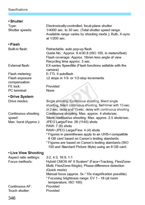 Page 346Specifications
346
•ShutterType:Electronically-controlled, focal-plane shutter
Shutter speeds: 1/4000 sec. to 30  sec. (Total shutter speed range.
Available range varies by sh ooting mode.), Bulb, X-sync 
at 1/200 sec.
• FlashBuilt-in flash: Retractable, auto pop-up flash
Guide No.: Approx. 9.4/30.8  (ISO 100, in meters/feet)
Flash coverage: Approx. 18mm lens angle of view
Recycling time  approx. 3 sec.
External flash: EX-series Speedlite (F lash functions settable with the 
camera)
Flash metering: E-TTL...