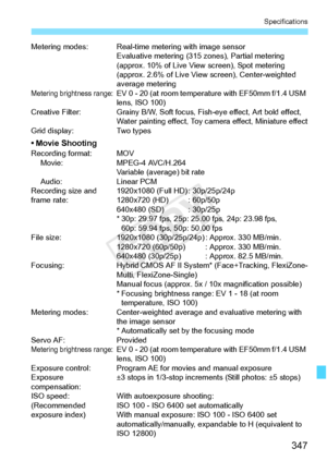 Page 347347
Specifications
Metering modes: Real-time metering with image sensorEvaluative metering (315 zones), Partial metering 
(approx. 10% of Live View  screen), Spot metering 
(approx. 2.6% of Live View  screen), Center-weighted 
average metering
Metering brightness range:EV 0 - 20 (at room temper ature with EF50mm f/1.4 USM 
lens, ISO 100)
Creative Filter: Grainy B/W, Soft focu s, Fish-eye effect, Art bold effect, 
Water painting effect, Toy ca mera effect, Miniature effect
Grid display: Two types
• Movie...