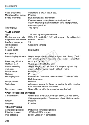 Page 348Specifications
348
Video snapshots: Settable to 2 sec./4 sec./8 sec.
Miniature effect movie: Possible
Sound recording: Built-i n monaural microphone
External stereo microphone terminal provided
Sound-recording leve l adjustable, wind filter provided, 
attenuator provided
Grid display: Two types
• LCD MonitorType: TFT color liquid-crystal monitor
Monitor size and dots: Wide, 7.7 cm (3.0-i n.) (3:2) with approx. 1.04 million dots
Brightness adjustment: Manual (7 levels)
Interface languages: 25
Touch screen...
