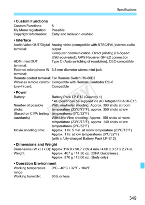 Page 349349
Specifications
• Custom FunctionsCustom Functions: 8
My Menu registration: Possible
Copyright information: Entry and inclusion enabled
• InterfaceAudio/video OUT/Digital 
terminal:Analog video (compatible wi
th NTSC/PAL)/stereo audio 
output
Computer communication, Direct printing (Hi-Speed 
USB equivalent), GPS Re ceiver GP-E2 connection
HDMI mini OUT 
terminal: Type C (Auto switching of resolution), CEC-compatible
External microphone IN 
terminal: 3.5 mm diameter stereo mini-jack
Remote control...