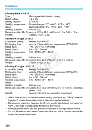 Page 350Specifications
350
• Battery Pack LP-E12Type:Rechargeable lithium-ion battery
Rated voltage: 7.2 V DC
Battery capacity: 875 mAh
Working temperature 
range: During charging: 5°C - 40°C / 41°F - 104°F
During shooting: 0°C - 40°C / 32°F - 104°F
Working humidity: 85% or less
Dimensions (W x H x D): Approx. 32.5  x 12.5 x 48.5 mm / 1.3 x 0.49 x 1.9 in.
Weight: Approx. 35 g / 1.2 oz.
• Battery Charger LC-E12Compatible battery: Battery Pack LP-E12
Recharging time: Approx. 2 hours (at  room temperature...