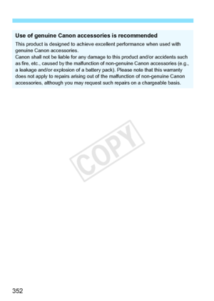 Page 352352
Use of genuine Canon accessories is recommended
This product is designed to achieve excellent performance when used with 
genuine Canon accessories.
Canon shall not be liable for any damage to this product and/or accident\
s such 
as fire, etc., caused by the malfuncti on of non-genuine Canon accessories (e.g., 
a leakage and/or explosion of a battery pack). Please note that this warranty 
does not apply to repairs arising out  of the malfunction of non-genuine Canon 
accessories, although you may...